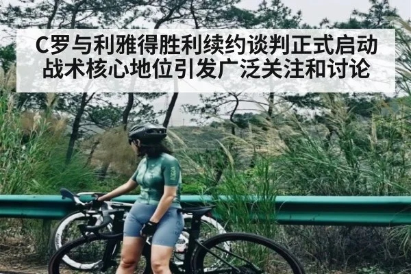 C罗与利雅得胜利续约谈判正式启动战术核心地位引发广泛关注和讨论