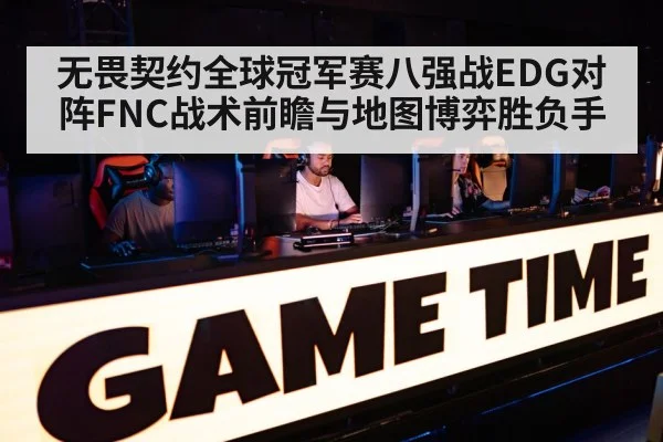 无畏契约全球冠军赛八强战EDG对阵FNC战术前瞻与地图博弈胜负手