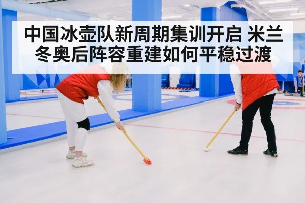 中国冰壶队新周期集训开启 米兰冬奥后阵容重建如何平稳过渡
