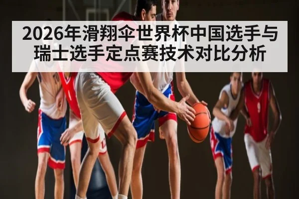 2026年滑翔伞世界杯中国选手与瑞士选手定点赛技术对比分析